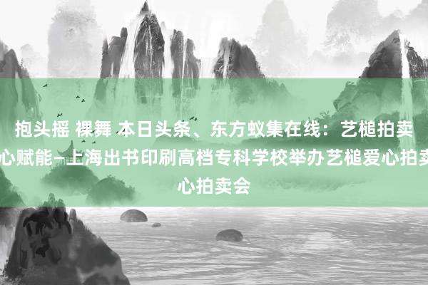 抱头摇 裸舞 本日头条、东方蚁集在线：艺槌拍卖 爱心赋能—上海出书印刷高档专科学校举办艺槌爱心拍卖会