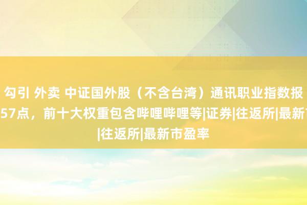 勾引 外卖 中证国外股（不含台湾）通讯职业指数报1068.57点，前十大权重包含哔哩哔哩等|证券|往返所|最新市盈率