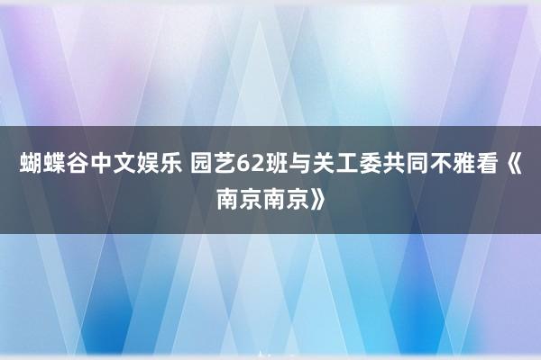 蝴蝶谷中文娱乐 园艺62班与关工委共同不雅看《南京南京》