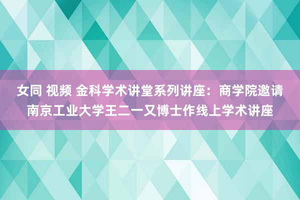 女同 视频 金科学术讲堂系列讲座：商学院邀请南京工业大学王二一又博士作线上学术讲座