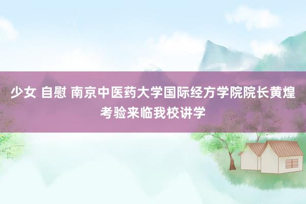 少女 自慰 南京中医药大学国际经方学院院长黄煌考验来临我校讲学