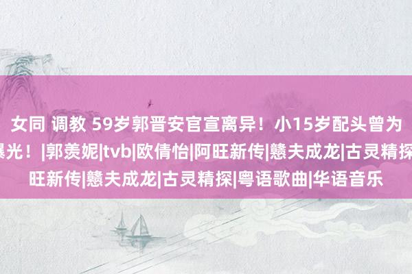 女同 调教 59岁郭晋安官宣离异！小15岁配头曾为爱自尽，离异原因曝光！|郭羡妮|tvb|欧倩怡|阿旺新传|戆夫成龙|古灵精探|粤语歌曲|华语音乐