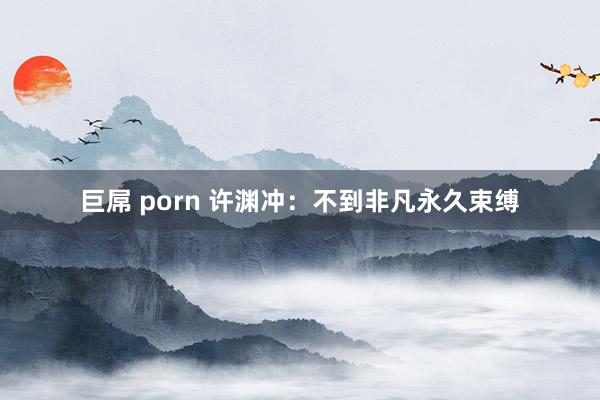 巨屌 porn 许渊冲：不到非凡永久束缚