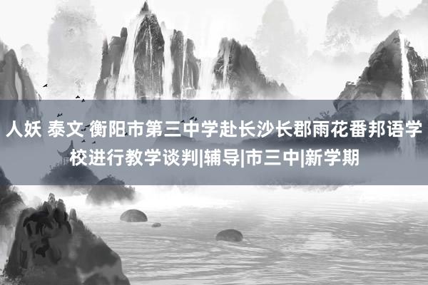 人妖 泰文 衡阳市第三中学赴长沙长郡雨花番邦语学校进行教学谈判|辅导|市三中|新学期