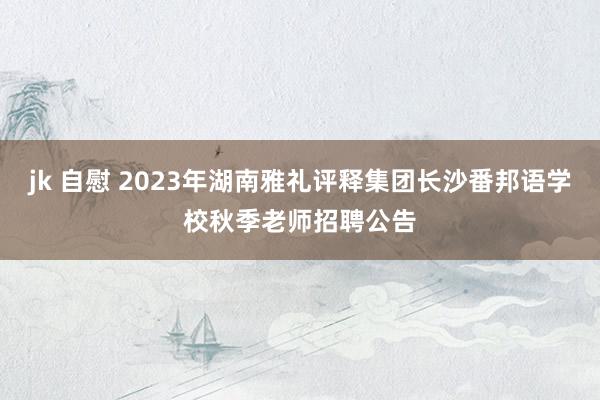 jk 自慰 2023年湖南雅礼评释集团长沙番邦语学校秋季老师招聘公告