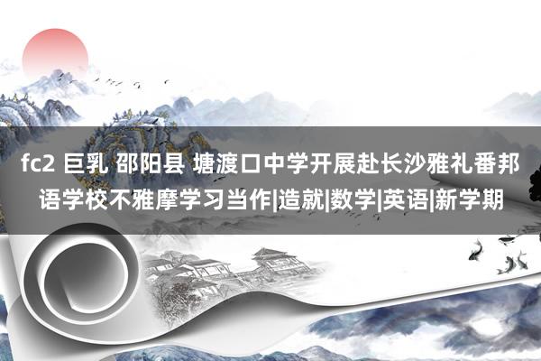 fc2 巨乳 邵阳县 塘渡口中学开展赴长沙雅礼番邦语学校不雅摩学习当作|造就|数学|英语|新学期