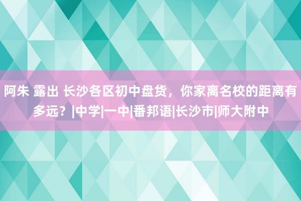 阿朱 露出 长沙各区初中盘货，你家离名校的距离有多远？|中学|一中|番邦语|长沙市|师大附中