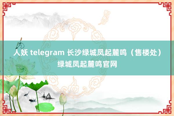 人妖 telegram 长沙绿城凤起麓鸣（售楼处）绿城凤起麓鸣官网