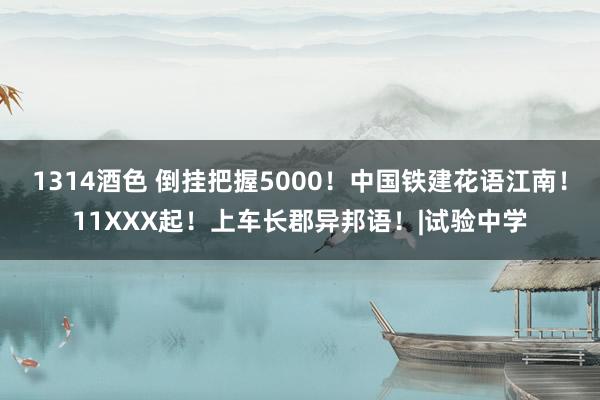 1314酒色 倒挂把握5000！中国铁建花语江南！11XXX起！上车长郡异邦语！|试验中学