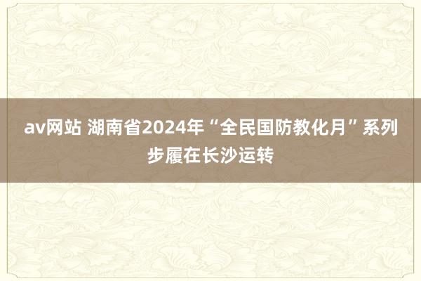 av网站 湖南省2024年“全民国防教化月”系列步履在长沙运转