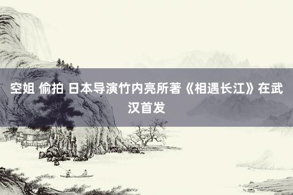 空姐 偷拍 日本导演竹内亮所著《相遇长江》在武汉首发